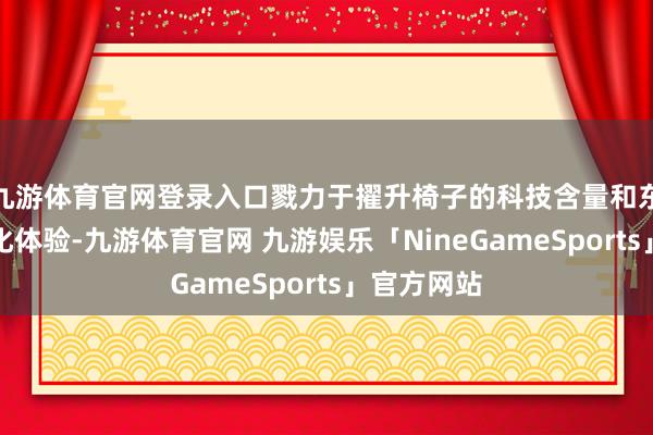 九游体育官网登录入口戮力于擢升椅子的科技含量和东说念主性化体验-九游体育官网 九游娱乐「NineGameSports」官方网站