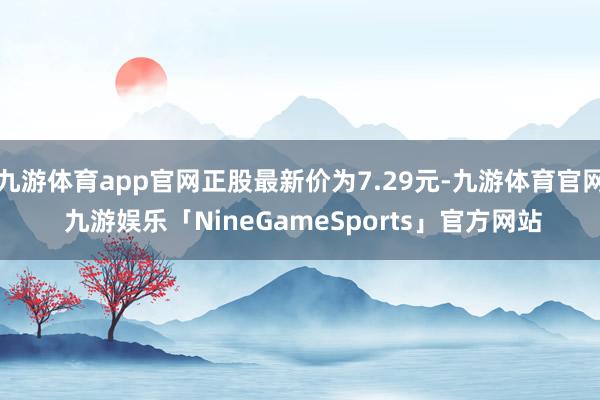 九游体育app官网正股最新价为7.29元-九游体育官网 九游娱乐「NineGameSports」官方网站