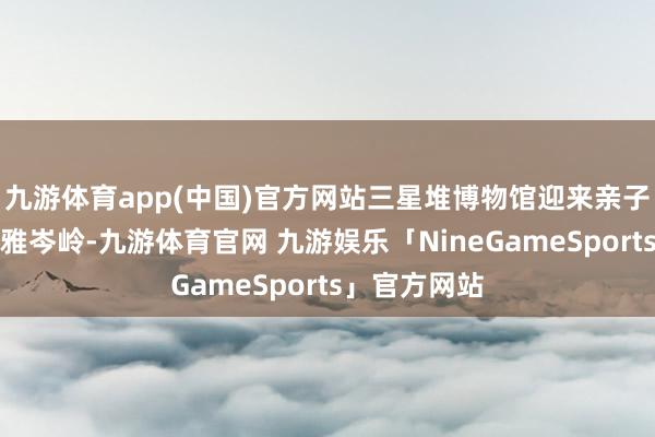 九游体育app(中国)官方网站三星堆博物馆迎来亲子研学与参不雅岑岭-九游体育官网 九游娱乐「NineGameSports」官方网站