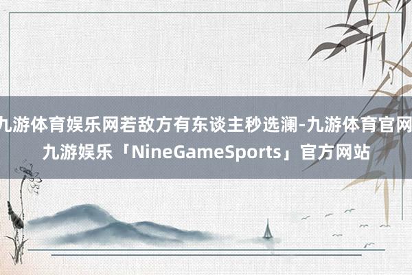 九游体育娱乐网若敌方有东谈主秒选澜-九游体育官网 九游娱乐「NineGameSports」官方网站