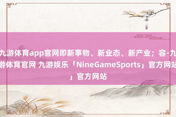 九游体育app官网即新事物、新业态、新产业;容-九游体育官网 九游娱乐「NineGameSports」官方网站