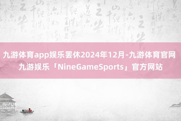 九游体育app娱乐罢休2024年12月-九游体育官网 九游娱乐「NineGameSports」官方网站