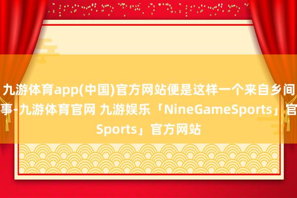 九游体育app(中国)官方网站便是这样一个来自乡间的小故事-九游体育官网 九游娱乐「NineGameSports」官方网站