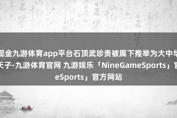 现金九游体育app平台石顶武珍贵被属下推举为大中华佛国的天子-九游体育官网 九游娱乐「NineGameSports」官方网站