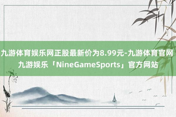 九游体育娱乐网正股最新价为8.99元-九游体育官网 九游娱乐「NineGameSports」官方网站