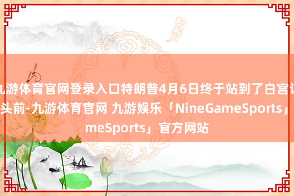 九游体育官网登录入口特朗普4月6日终于站到了白宫记者会的镜头前-九游体育官网 九游娱乐「NineGameSports」官方网站