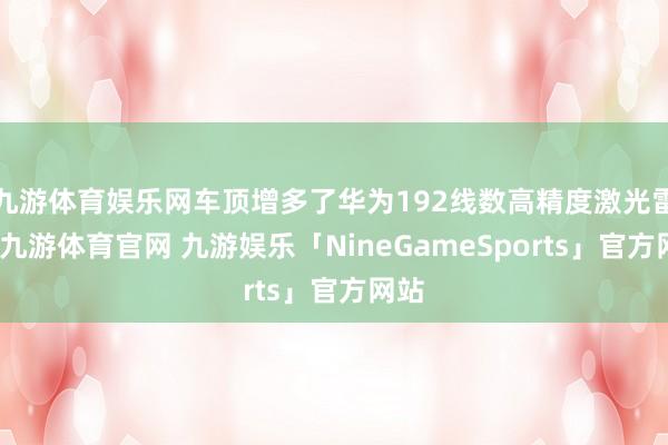 九游体育娱乐网车顶增多了华为192线数高精度激光雷达-九游体育官网 九游娱乐「NineGameSports」官方网站
