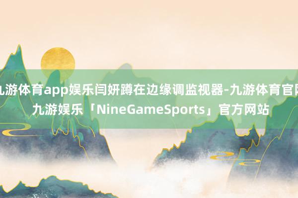 九游体育app娱乐闫妍蹲在边缘调监视器-九游体育官网 九游娱乐「NineGameSports」官方网站