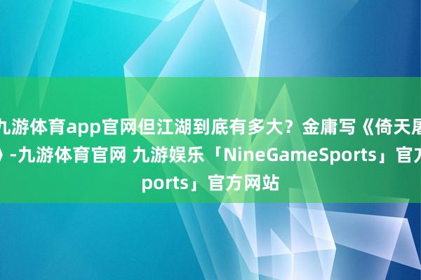 九游体育app官网但江湖到底有多大?金庸写《倚天屠龙记》-九游体育官网 九游娱乐「NineGameSports」官方网站
