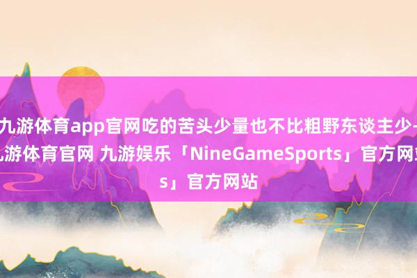 九游体育app官网吃的苦头少量也不比粗野东谈主少-九游体育官网 九游娱乐「NineGameSports」官方网站