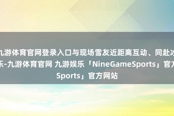 九游体育官网登录入口与现场雪友近距离互动、同赴冰雪之乐-九游体育官网 九游娱乐「NineGameSports」官方网站
