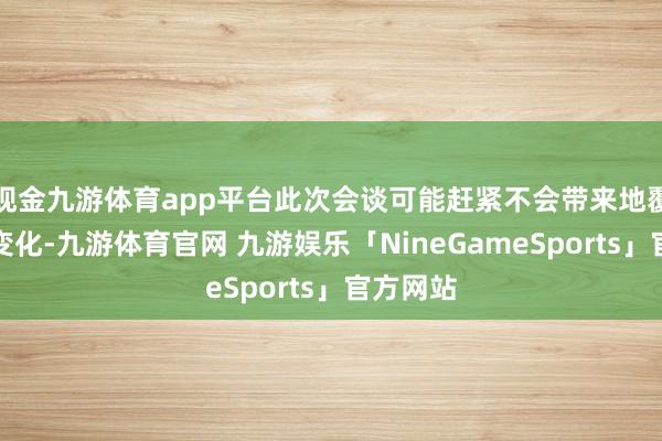 现金九游体育app平台此次会谈可能赶紧不会带来地覆天翻的变化-九游体育官网 九游娱乐「NineGameSports」官方网站