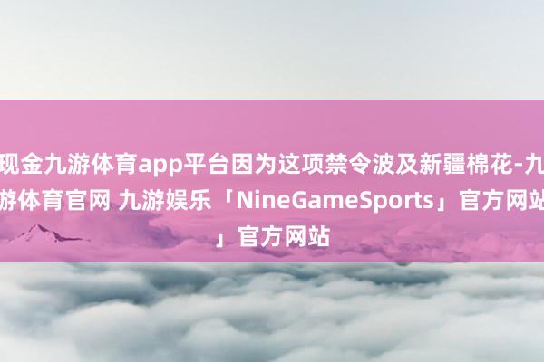 现金九游体育app平台因为这项禁令波及新疆棉花-九游体育官网 九游娱乐「NineGameSports」官方网站
