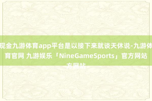 现金九游体育app平台是以接下来就谈天休说-九游体育官网 九游娱乐「NineGameSports」官方网站