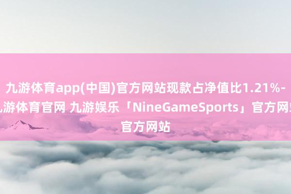九游体育app(中国)官方网站现款占净值比1.21%-九游体育官网 九游娱乐「NineGameSports」官方网站