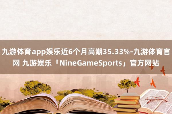 九游体育app娱乐近6个月高潮35.33%-九游体育官网 九游娱乐「NineGameSports」官方网站