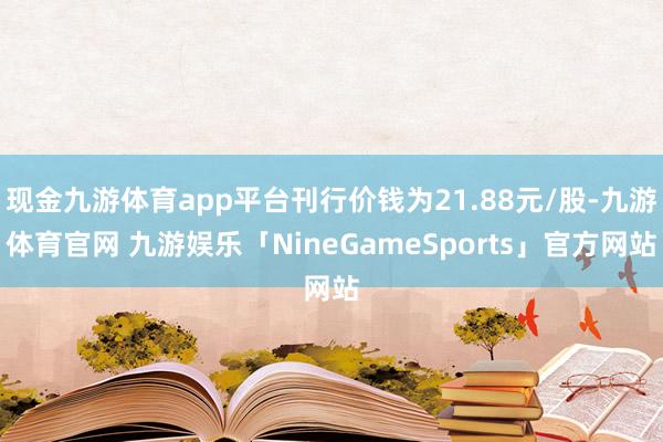 现金九游体育app平台刊行价钱为21.88元/股-九游体育官网 九游娱乐「NineGameSports」官方网站