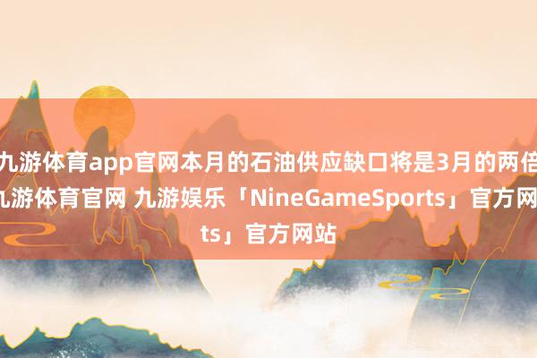 九游体育app官网本月的石油供应缺口将是3月的两倍-九游体育官网 九游娱乐「NineGameSports」官方网站