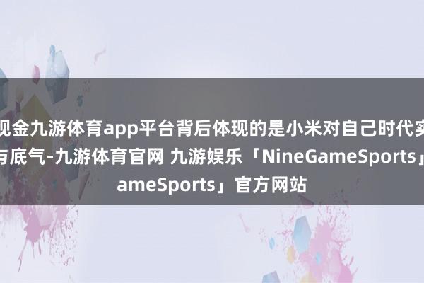 现金九游体育app平台背后体现的是小米对自己时代实力的信心与底气-九游体育官网 九游娱乐「NineGameSports」官方网站