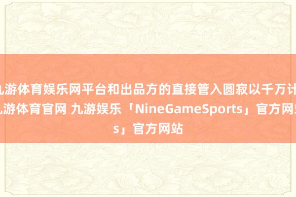 九游体育娱乐网平台和出品方的直接管入圆寂以千万计-九游体育官网 九游娱乐「NineGameSports」官方网站