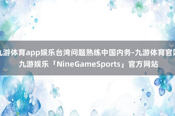 九游体育app娱乐台湾问题熟练中国内务-九游体育官网 九游娱乐「NineGameSports」官方网站