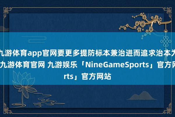 九游体育app官网要更多提防标本兼治进而追求治本为上-九游体育官网 九游娱乐「NineGameSports」官方网站