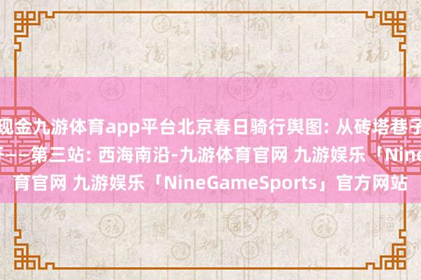 现金九游体育app平台北京春日骑行舆图: 从砖塔巷子到国子监, 一说念花开——第三站: 西海南沿-九游体育官网 九游娱乐「NineGameSports」官方网站