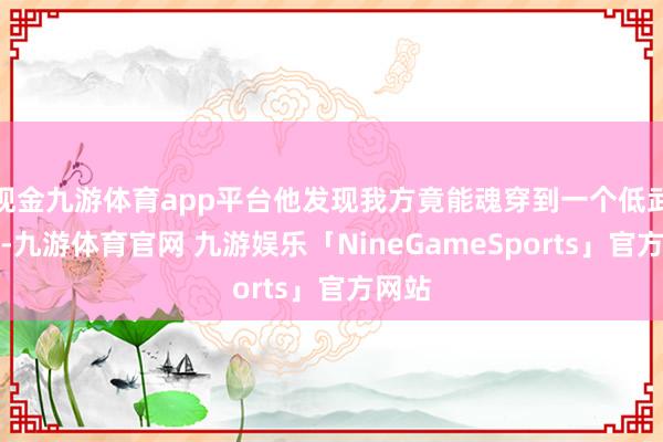 现金九游体育app平台他发现我方竟能魂穿到一个低武寰球-九游体育官网 九游娱乐「NineGameSports」官方网站