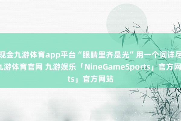现金九游体育app平台“眼睛里齐是光”用一个词详尽-九游体育官网 九游娱乐「NineGameSports」官方网站