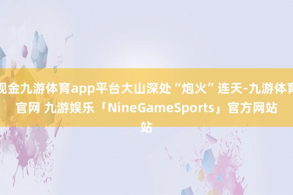 现金九游体育app平台大山深处“炮火”连天-九游体育官网 九游娱乐「NineGameSports」官方网站