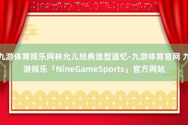 九游体育娱乐网林允儿经典造型追忆-九游体育官网 九游娱乐「NineGameSports」官方网站