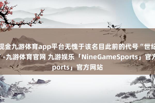 现金九游体育app平台无愧于该名目此前的代号“世纪策画”-九游体育官网 九游娱乐「NineGameSports」官方网站