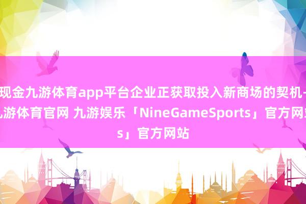 现金九游体育app平台企业正获取投入新商场的契机-九游体育官网 九游娱乐「NineGameSports」官方网站