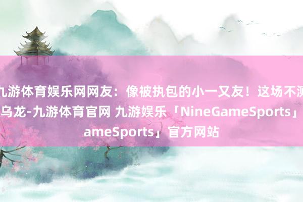 九游体育娱乐网网友：像被执包的小一又友！这场不测却可儿的乌龙-九游体育官网 九游娱乐「NineGameSports」官方网站