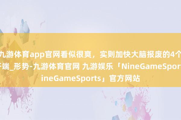 九游体育app官网看似很爽，实则加快大脑报废的4个作为_活命_开端_形势-九游体育官网 九游娱乐「NineGameSports」官方网站