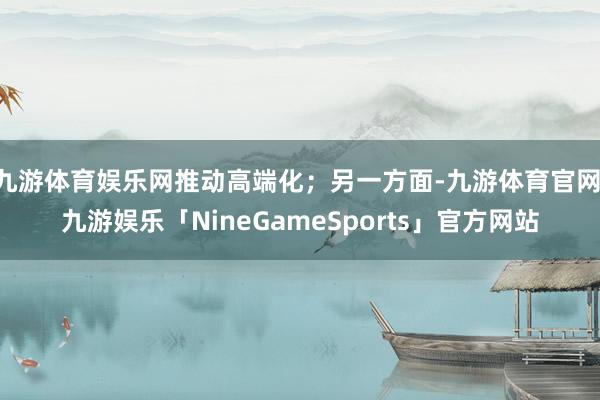 九游体育娱乐网推动高端化；另一方面-九游体育官网 九游娱乐「NineGameSports」官方网站