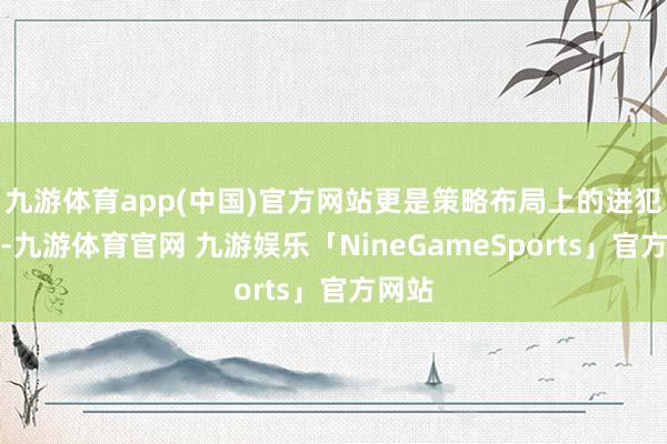 九游体育app(中国)官方网站更是策略布局上的进犯一步-九游体育官网 九游娱乐「NineGameSports」官方网站