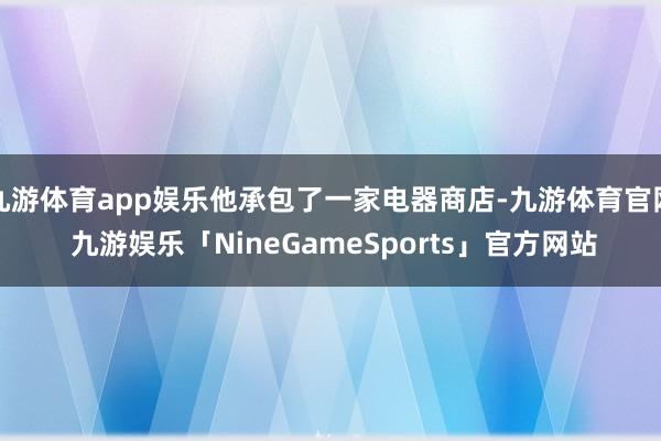 九游体育app娱乐他承包了一家电器商店-九游体育官网 九游娱乐「NineGameSports」官方网站