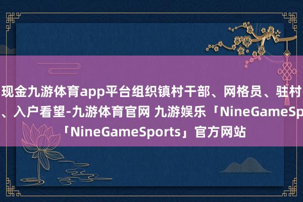 现金九游体育app平台组织镇村干部、网格员、驻村职责队分片包保、入户看望-九游体育官网 九游娱乐「NineGameSports」官方网站