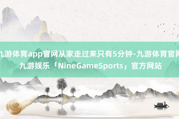 九游体育app官网从家走过来只有5分钟-九游体育官网 九游娱乐「NineGameSports」官方网站