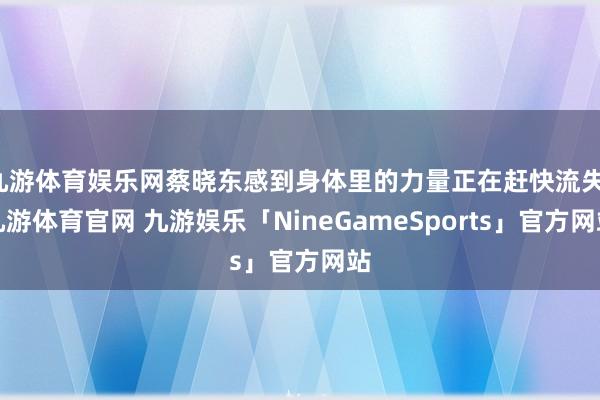 九游体育娱乐网蔡晓东感到身体里的力量正在赶快流失-九游体育官网 九游娱乐「NineGameSports」官方网站