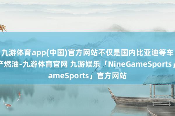 九游体育app(中国)官方网站不仅是国内比亚迪等车企文书停产燃油-九游体育官网 九游娱乐「NineGameSports」官方网站