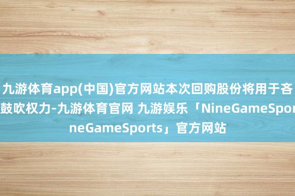 九游体育app(中国)官方网站本次回购股份将用于吝惜公司价值及鼓吹权力-九游体育官网 九游娱乐「NineGameSports」官方网站