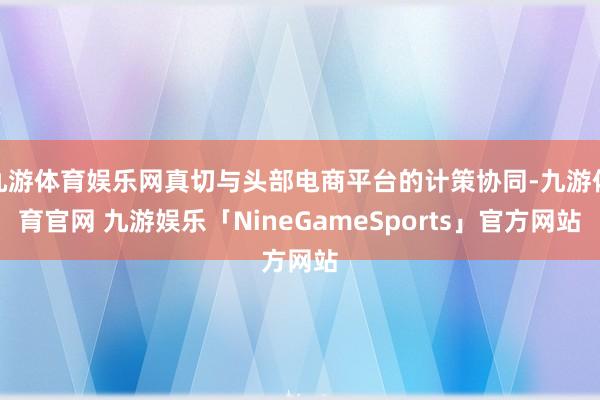 九游体育娱乐网真切与头部电商平台的计策协同-九游体育官网 九游娱乐「NineGameSports」官方网站