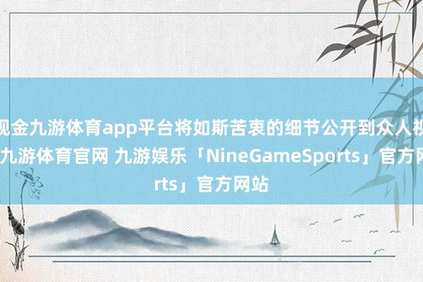 现金九游体育app平台将如斯苦衷的细节公开到众人视线-九游体育官网 九游娱乐「NineGameSports」官方网站