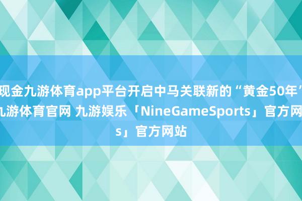 现金九游体育app平台开启中马关联新的“黄金50年”-九游体育官网 九游娱乐「NineGameSports」官方网站