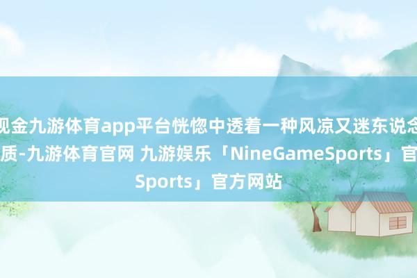 现金九游体育app平台恍惚中透着一种风凉又迷东说念主的气质-九游体育官网 九游娱乐「NineGameSports」官方网站
