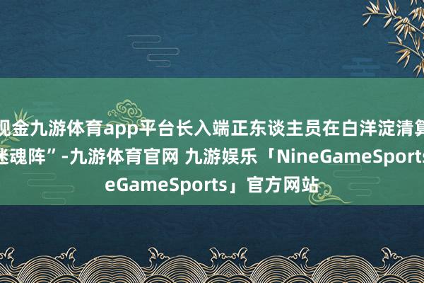 现金九游体育app平台长入端正东谈主员在白洋淀清算地笼网和“迷魂阵”-九游体育官网 九游娱乐「NineGameSports」官方网站