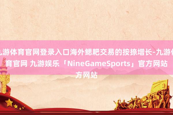 九游体育官网登录入口海外鳃耙交易的按捺增长-九游体育官网 九游娱乐「NineGameSports」官方网站