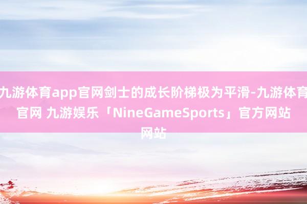 九游体育app官网剑士的成长阶梯极为平滑-九游体育官网 九游娱乐「NineGameSports」官方网站